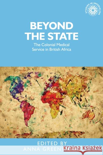 Beyond the State: The Colonial Medical Service in British Africa Anna Greenwood Anna Greenwood 9780719089671