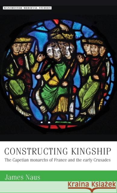 Constructing Kingship: The Capetian Monarchs of France and the Early Crusades James Naus 9780719090974 Manchester University Press