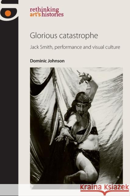 Glorious Catastrophe: Jack Smith, Performance and Visual Culture Johnson, Dominic 9780719091476