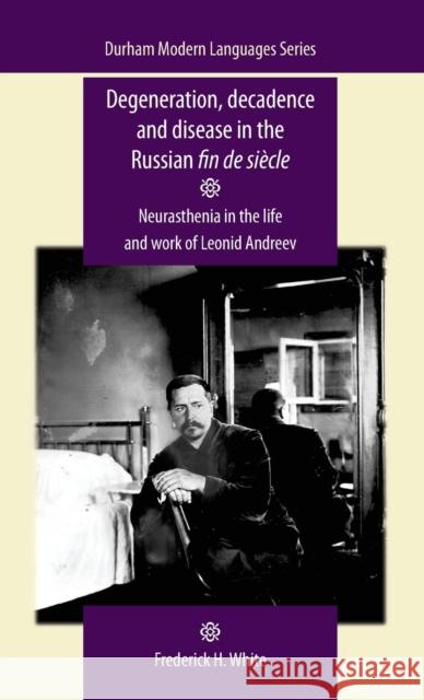 Degeneration, Decadence and Disease in the Russian Fin de Siècle: Neurasthenia in the Life and Work of Leonid Andreev White, Frederick 9780719091643