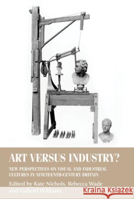 Art Versus Industry?: New Perspectives on Visual and Industrial Cultures in Nineteenth-Century Britain Kate Nichols Rebecca Wade Gabriel Williams 9780719096464 Manchester University Press