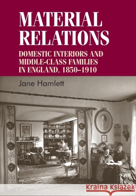 Material Relations: Domestic Interiors and Middle-Class Families in England, 1850-1910 Jane Hamlett   9780719099250 Manchester University Press