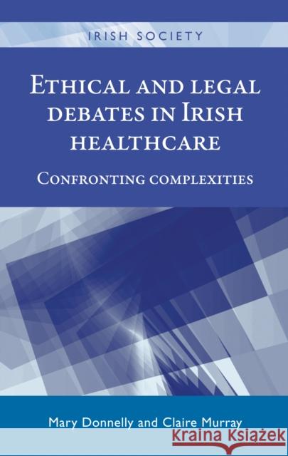 Ethical and Legal Debates in Irish Healthcare: Confronting Complexities Mary, M.a . Donnelly Claire Murray 9780719099465 Manchester University Press