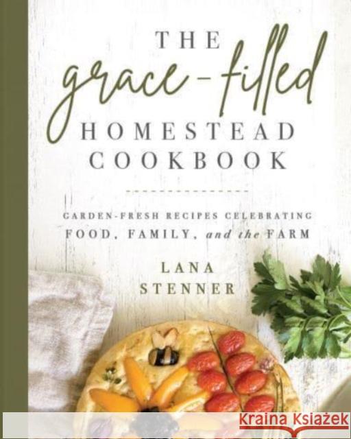 The Grace-Filled Homestead Cookbook: Garden-Fresh Recipes Celebrating Food, Family, and the Farm Lana Stenner 9780736984782 Ten Peaks Press