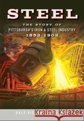 Steel: The Story of Pittsburgh's Iron & Steel Industry, 1852-1902 Dale Richard Perelman 9780738503554