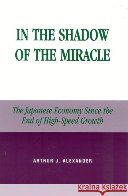 In the Shadow of the Miracle: The Japanese Economy Since the End of High-Speed Growth Alexander, Arthur J. 9780739101278 Lexington Books
