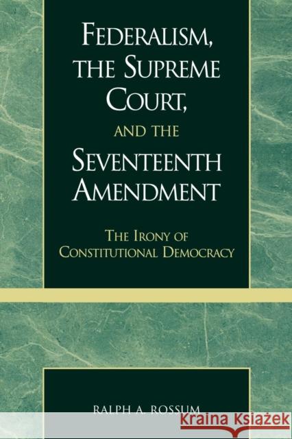 Federalism, the Supreme Court, and the Seventeenth Amendment: The Irony of Constitutional Democracy Rossum, Ralph a. 9780739102862