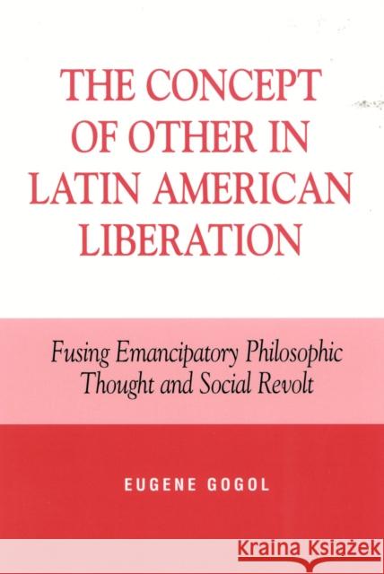 The Concept of Other in Latin American Liberation: Fusing Emancipatory Philosophic Thought and Social Revolt Gogol, Eugene 9780739103319 Lexington Books
