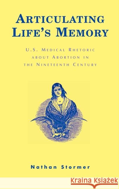 Articulating Life's Memory: U.S. Medical Rhetoric about Abortion in the Nineteenth Century Stormer, Nathan 9780739104293 Lexington Books