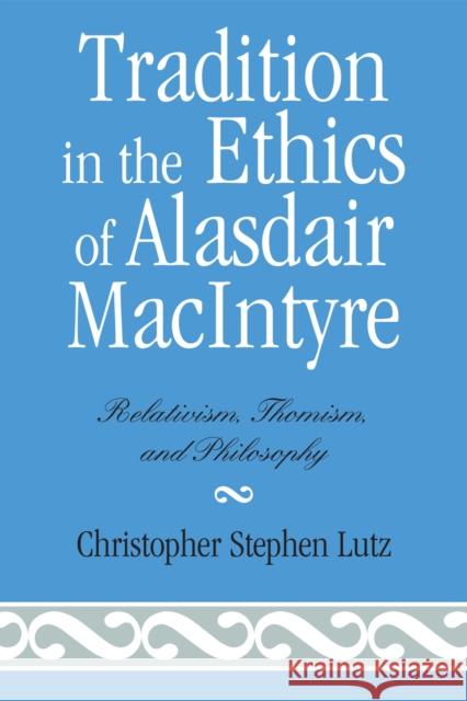 Tradition in the Ethics of Alasdair MacIntyre: Relativism, Thomism, and Philosophy Lutz, Christopher Stephen 9780739107492