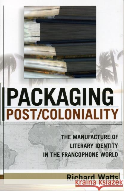 Packaging Post/Coloniality: The Manufacture of Literary Identity in the Francophone World Watts, Richard 9780739108567 Lexington Books