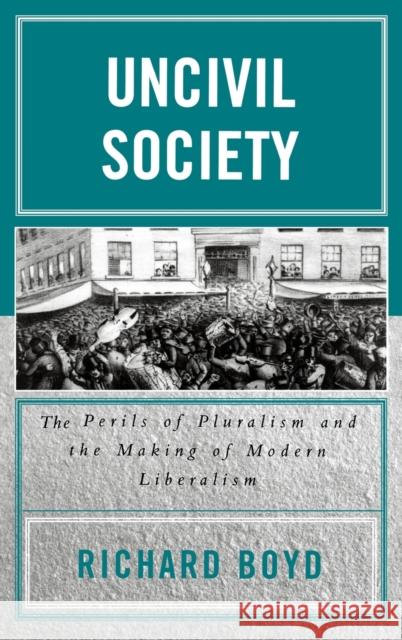 Uncivil Society: The Perils of Pluralism and the Making of Modern Liberalism Boyd, Richard 9780739109083