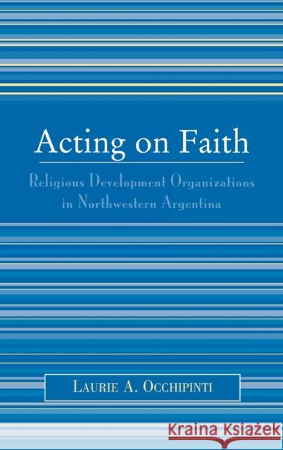 Acting on Faith : Religious Development Organizations in Northwestern Argentina Laurie A. Occhipinti 9780739111109 Lexington Books