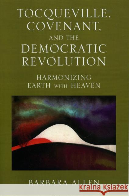 Tocqueville, Covenant, and the Democratic Revolution: Harmonizing Earth with Heaven Allen, Barbara 9780739111741