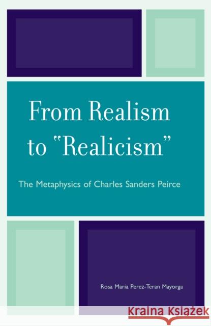 From Realism to 'Realicism': The Metaphysics of Charles Sanders Peirce Mayorga, Rosa Maria Perez-Teran 9780739115572