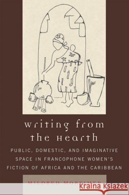Writing from the Hearth: Public, Domestic, and Imaginative Space in Francophone Women's Fiction of Africa and the Caribbean Mortimer, Mildred 9780739119075