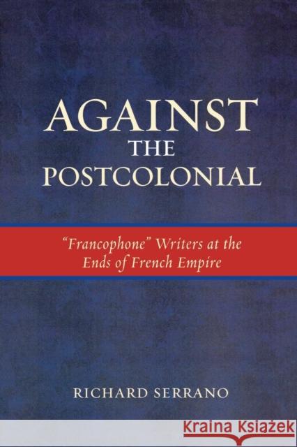 Against the Postcolonial: 'Francophone' Writers at the Ends of the French Empire Serrano, Richard 9780739120293 Lexington Books