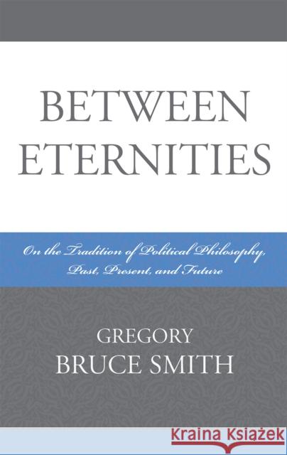 Between Eternities: On the Tradition of Political Philosophy, Past, Present, and Future Smith, Gregory Bruce 9780739120767 Lexington Books