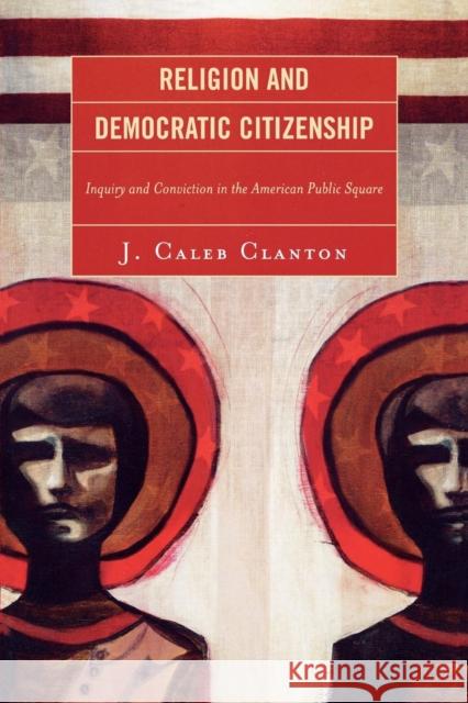 Religion and Democratic Citizenship: Inquiry and Conviction in the American Public Square Clanton, Caleb J. 9780739120811