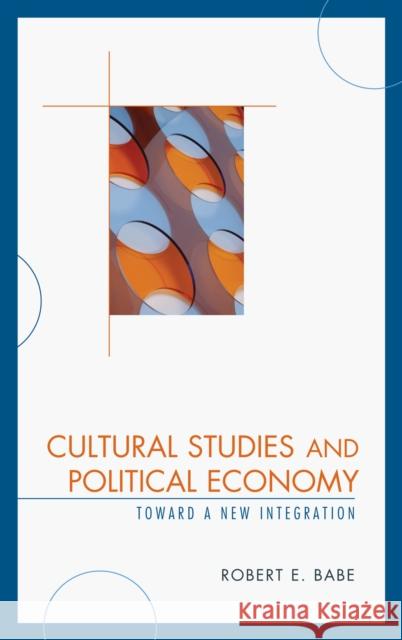 Cultural Studies and Political Economy: Toward a New Integration Babe, Robert E. 9780739123669