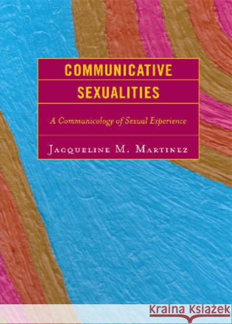 Communicative Sexualities : A Communicology of Sexual Experience Jacqueline Martinez 9780739125366 