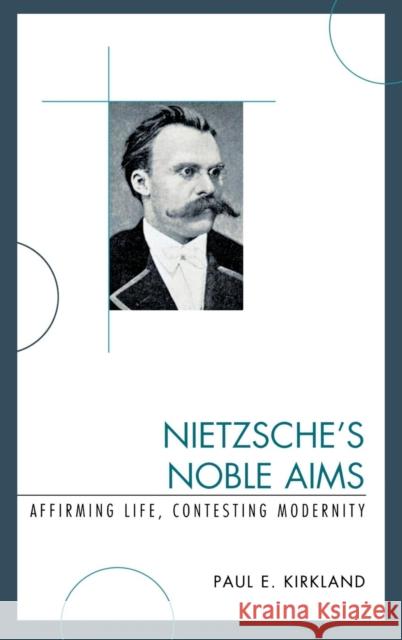 Nietzsche's Noble Aims: Affirming Life, Contesting Modernity Kirkland, Paul E. 9780739127292 Lexington Books