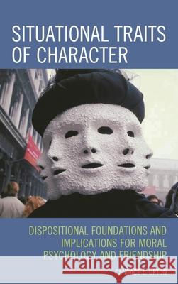 Situational Traits of Character: Dispositional Foundations and Implications for Moral Psychology and Friendship Upton, Candace L. 9780739132845 Lexington Books
