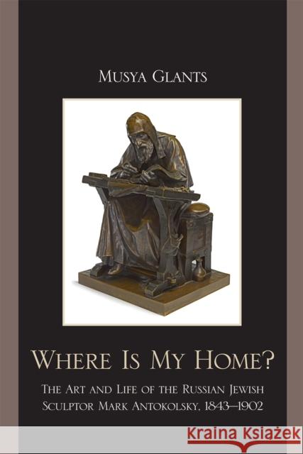 Where Is My Home?: The Art and Life of the Russian-Jewish Sculptor Mark Antokolsky, 1843-1902 Glants, Musya 9780739132999 410