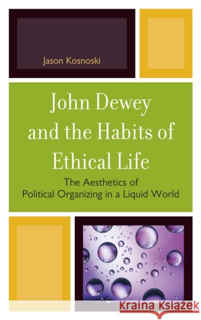 John Dewey and the Habits of Ethical Life: The Aesthetics of Political Organizing in a Liquid World Kosnoski, Jason 9780739144640 Lexington Books