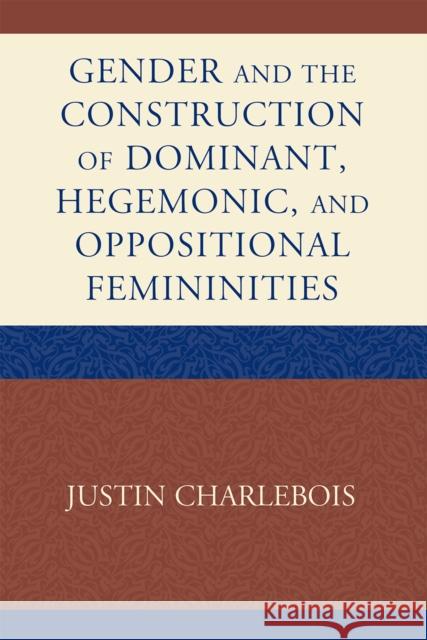 Gender and the Construction of Hegemonic and Oppositional Femininities Justin Charlebois 9780739144886 Lexington Books