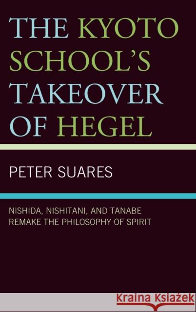 The Kyoto School's Takeover of Hegel: Nishida, Nishitani, and Tanabe Remake the Philosophy of Spirit Suares, Peter 9780739146880 Lexington Books