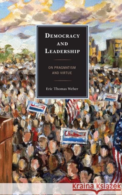 Democracy and Leadership: On Pragmatism and Virtue Weber, Eric Thomas 9780739151228
