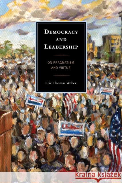 Democracy and Leadership: On Pragmatism and Virtue Weber, Eric Thomas 9780739151235