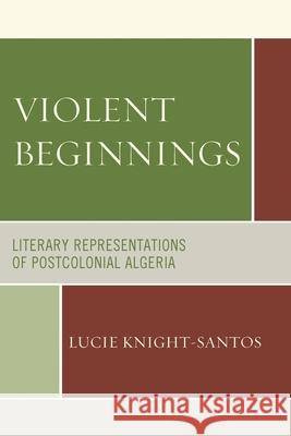 Violent Beginnings: Literary Representations of Postcolonial Algeria Lucie Knight-Santos 9780739171646 Lexington Books