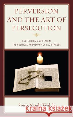 Perversion and the Art of Persecution: Esotericism and Fear in the Political Philosophy of Leo Strauss Walsh, Sean Noah 9780739171806