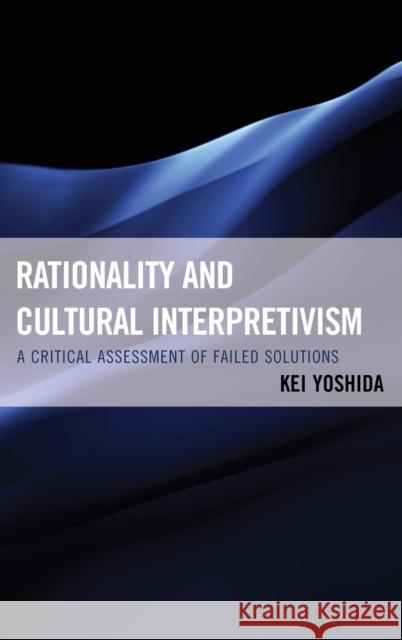 Rationality and Cultural Interpretivism: A Critical Assessment of Failed Solutions Kei Yoshida 9780739173992 Lexington Books