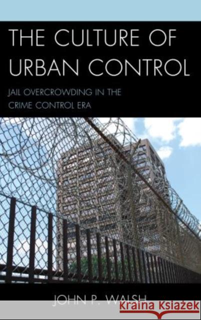 The Culture of Urban Control: Jail Overcrowding in the Crime Control Era Walsh, John P. 9780739174647 Lexington Books