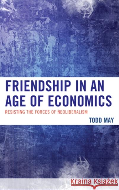 Friendship in an Age of Economics: Resisting the Forces of Neoliberalism Todd May 9780739175811 Lexington Books