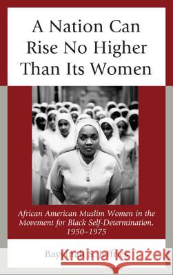 A Nation Can Rise No Higher Than Its Women: African American Muslim Women in the Movement for Black Self-Determination, 1950-1975 Bayyinah S. Jeffries 9780739176535 Lexington Books