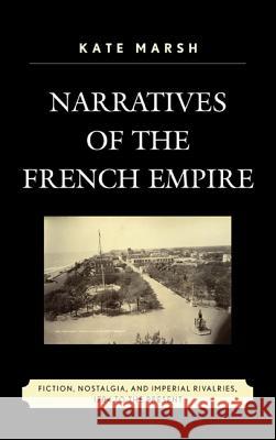 Narratives of the French Empire: Fiction, Nostalgia, and Imperial Rivalries, 1784 to the Present Kate Marsh 9780739176566