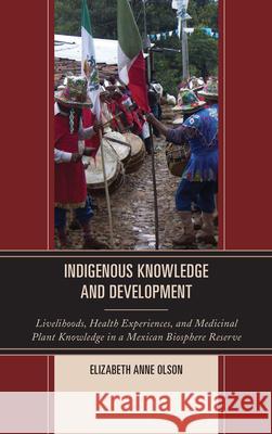 Indigenous Knowledge and Development: Livelihoods, Health Experiences, and Medicinal Plant Knowledge in a Mexican Biosphere Reserve Olson, Elizabeth Anne 9780739176634