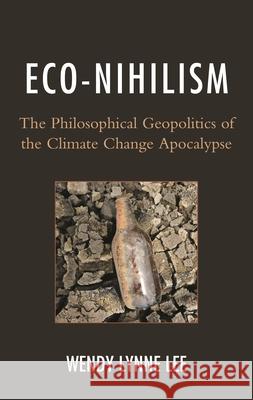 Eco-Nihilism: The Philosophical Geopolitics of the Climate Change Apocalypse Wendy Lynne Lee 9780739176887 Lexington Books