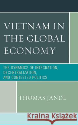 Vietnam in the Global Economy: The Dynamics of Integration, Decentralization, and Contested Politics Thomas Jandl 9780739177860 Lexington Books