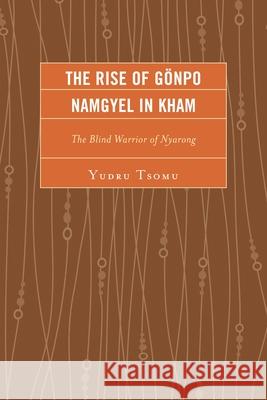 The Rise of Gonpo Namgyel in Kham: The Blind Warrior of Nyarong Yudru Tsomu 9780739177921 Lexington Books