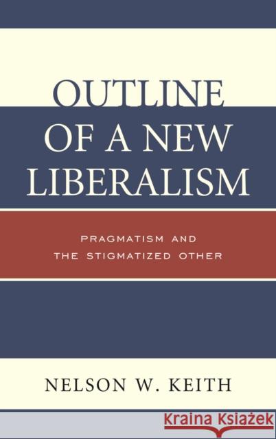 Outline of a New Liberalism: Pragmatism and the Stigmatized Other Nelson W. Keith 9780739178089