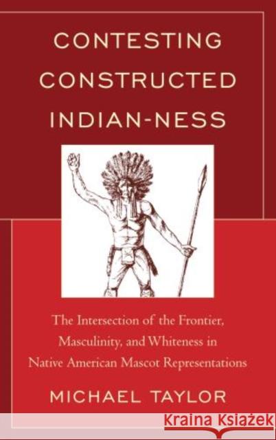 Contesting Constructed Indian-ness: The Intersection of the Frontier, Masculinity, and Whiteness in Native American Mascot Representations Taylor, Michael 9780739178645 Lexington Books