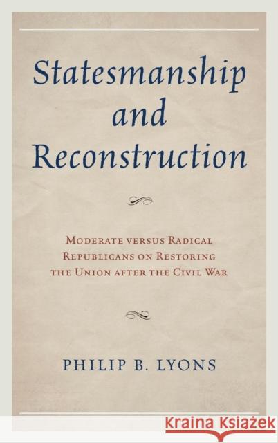 Statesmanship and Reconstruction: Moderate Versus Radical Republicans on Restoring the Union After the Civil War Philip B. Lyons 9780739185070 Lexington Books