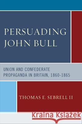 Persuading John Bull: Union and Confederate Propaganda in Britain, 1860-1865 Thomas E., II Sebrell 9780739185100 Lexington Books