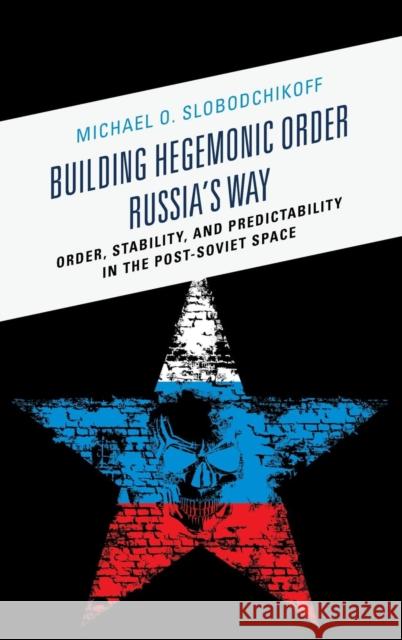 Building Hegemonic Order Russia's Way: Order, Stability, and Predictability in the Post-Soviet Space Michael O. Slobodchikoff 9780739185766