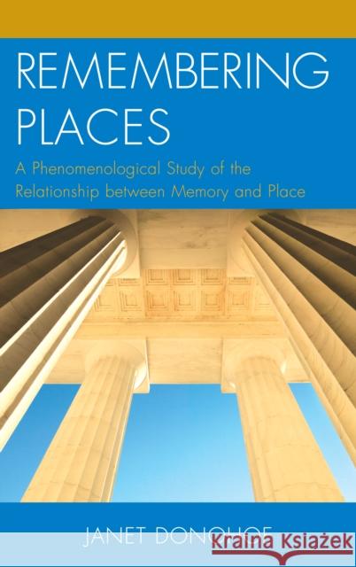 Remembering Places: A Phenomenological Study of the Relationship between Memory and Place Donohoe, Janet 9780739187166